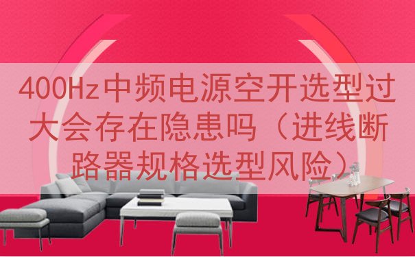 400Hz中频电源空开选型过大会存在隐患吗（进线断路器规格选...